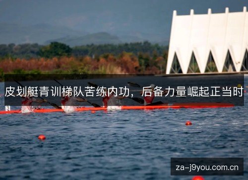 皮划艇青训梯队苦练内功,后备力量崛起正当时 皮划艇青训梯队苦练内功,后备力量崛起正当时