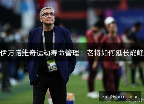 伊万诺维奇运动寿命管理:老将如何延长巅峰 伊万诺维奇运动寿命管理:老将如何延长巅峰
